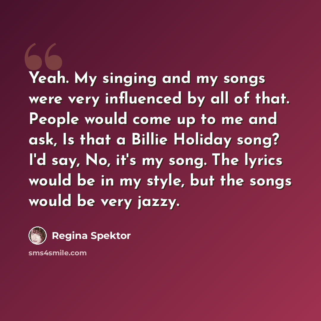 “Yeah. My singing and my songs were very influenced by all of that. People would come up to me and ask, Is that a Billie Holiday song? I'd say, No, it's my song. The lyrics would be in my style, but the songs would be very jazzy.” quote by Regina Spektor