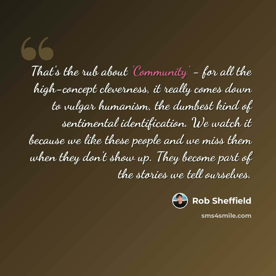 “That's the rub about 'Community' - for all the high-concept cleverness, it really comes down to vulgar humanism, the dumbest kind of sentimental identification. We watch it because we like these people and we miss them when they don't show up. They become part of the stories we tell ourselves.” quote by Rob Sheffield