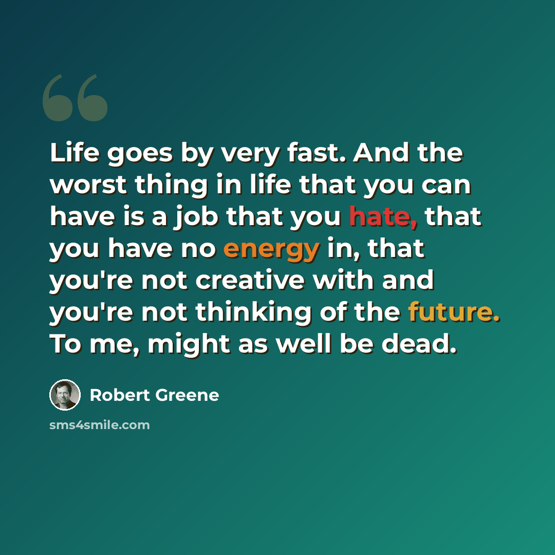 “Life goes by very fast. And the worst thing in life that you can have is a job that you hate, that you have no energy in, that you're not creative with and you're not thinking of the future. To me, might as well be dead.” quote by Robert Greene
