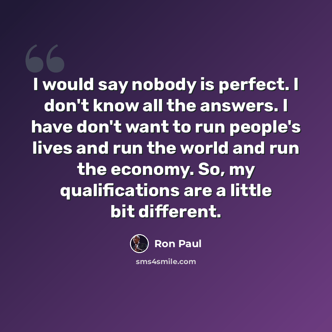 “I would say nobody is perfect. I don't know all the answers. I have don't want to run people's lives and run the world and run the economy. So, my qualifications are a little bit different.” quote by Ron Paul