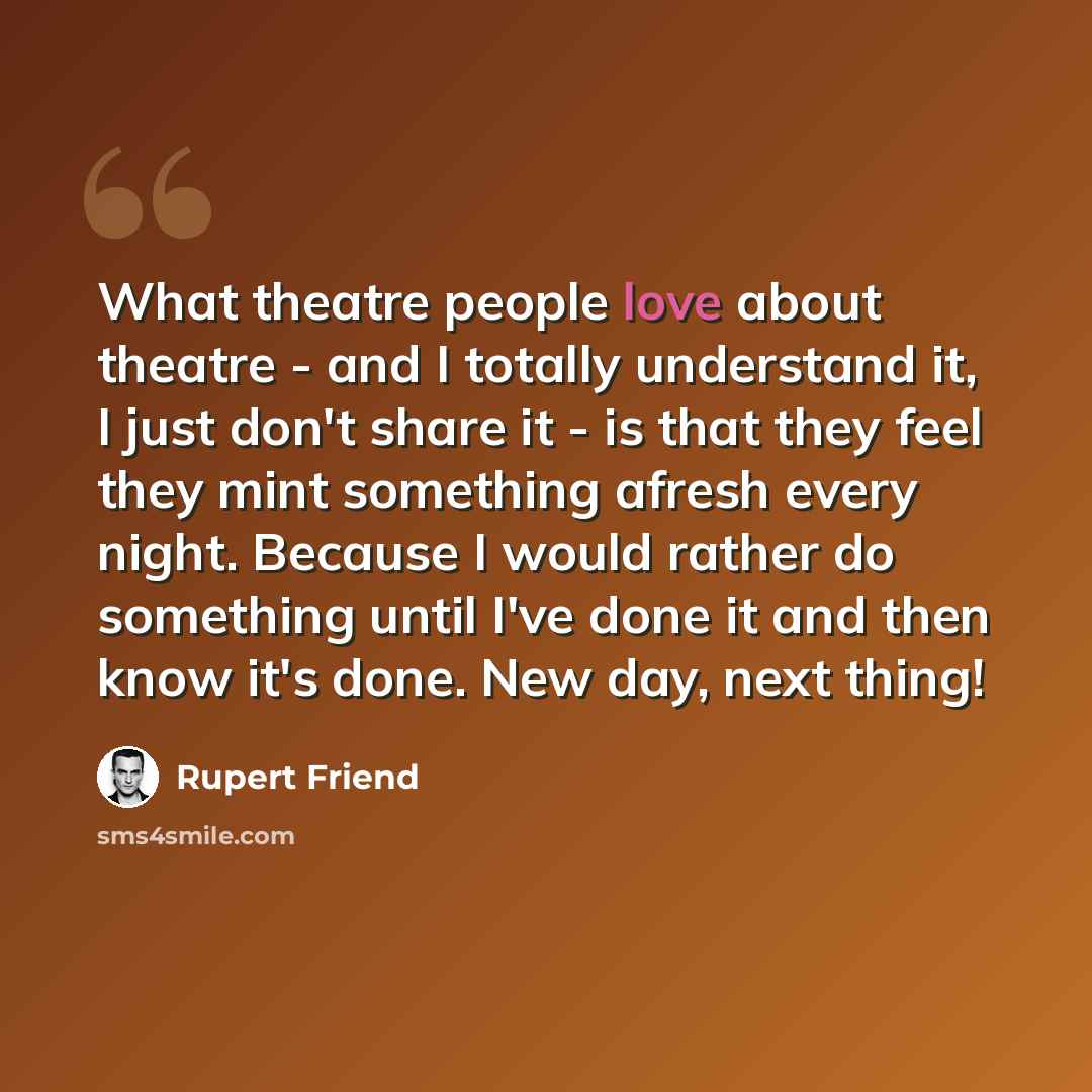 “What theatre people love about theatre - and I totally understand it, I just don't share it - is that they feel they mint something afresh every night. Because I would rather do something until I've done it and then know it's done. New day, next thing!” quote by Rupert Friend