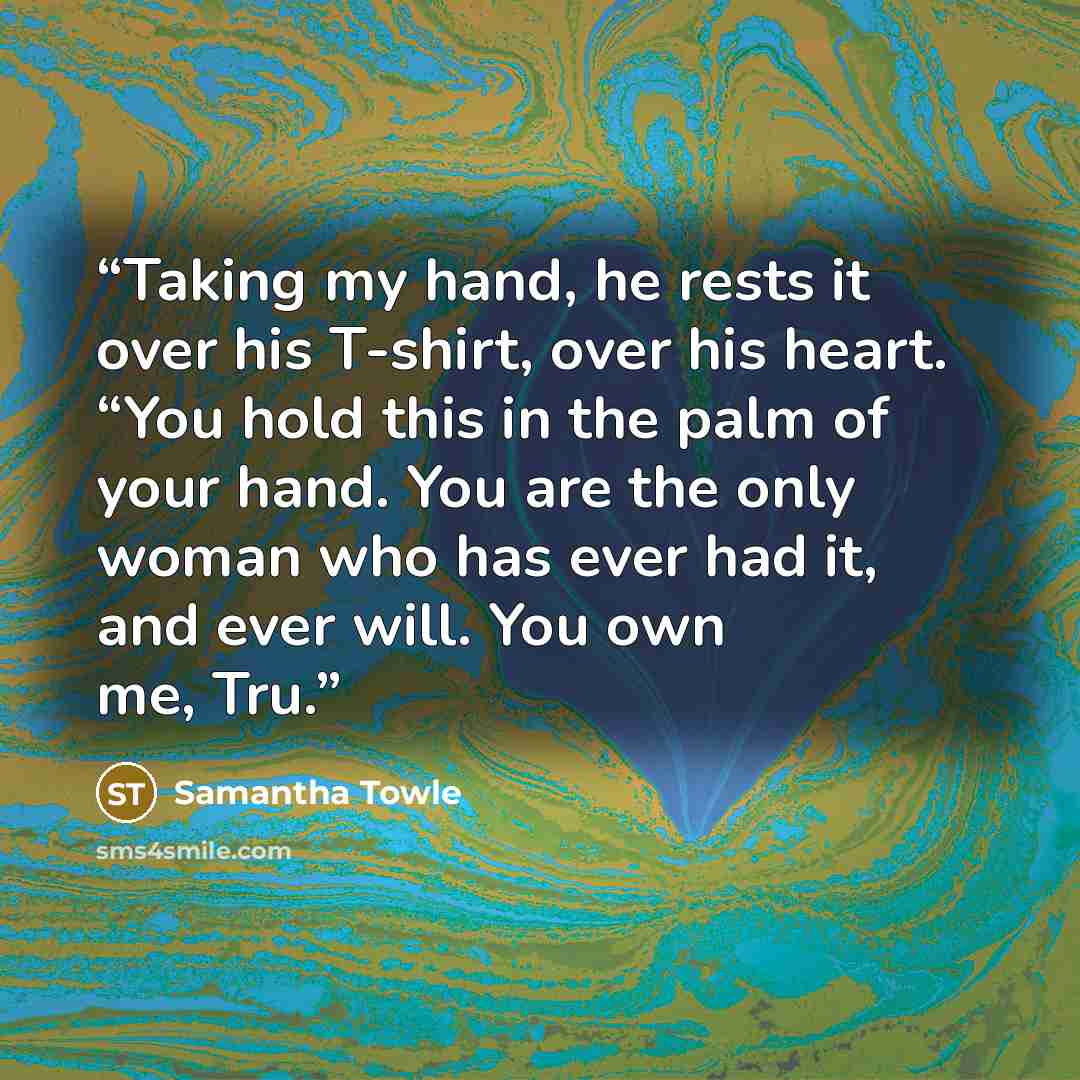 “Taking my hand, he rests it over his T-shirt, over his heart. “You hold this in the palm of your hand. You are the only woman who has ever had it, and ever will. You own me, Tru.” quote by Samantha Towle