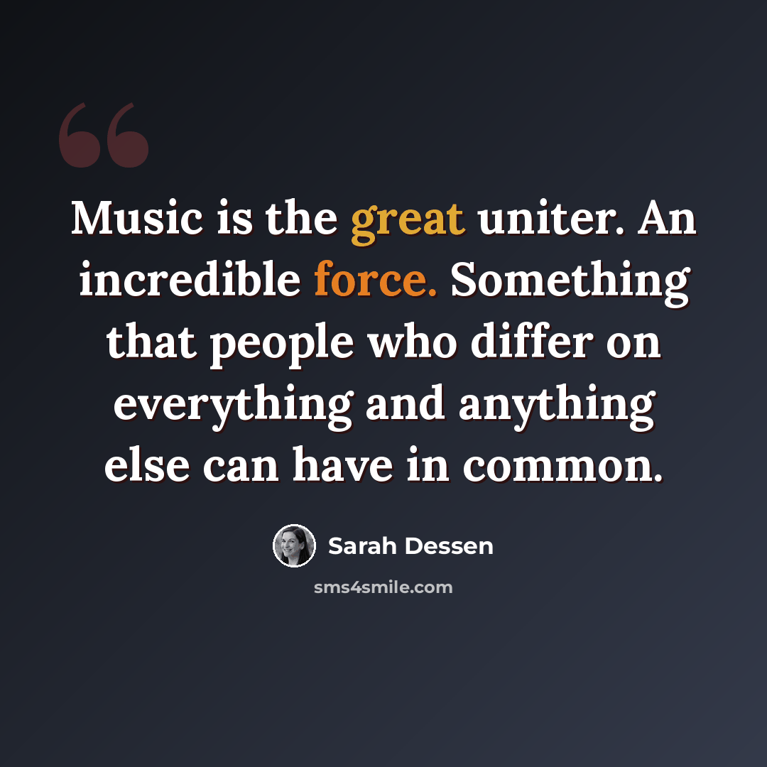 “Music is the great uniter. An incredible force. Something that people who differ on everything and anything else can have in common.” quote by Sarah Dessen