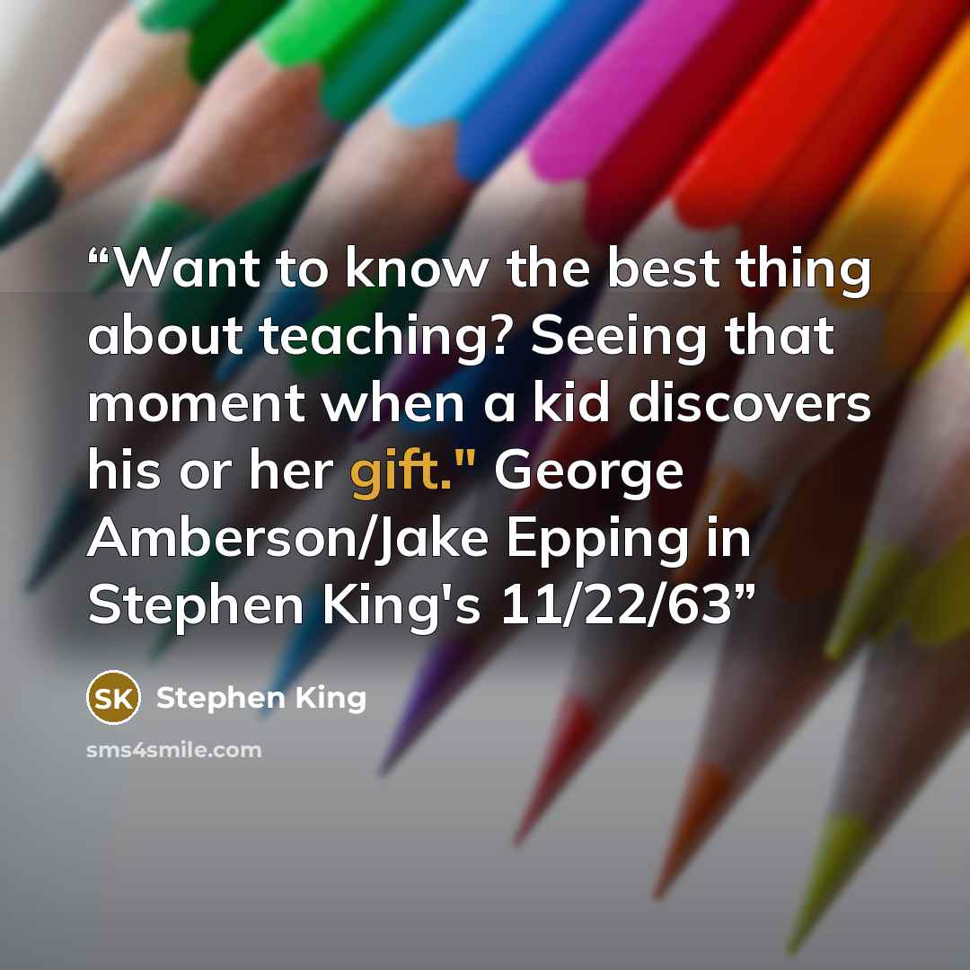“Want to know the best thing about teaching? Seeing that moment when a kid discovers his or her gift." George Amberson/Jake Epping in Stephen King's 11/22/63” quote by Stephen King