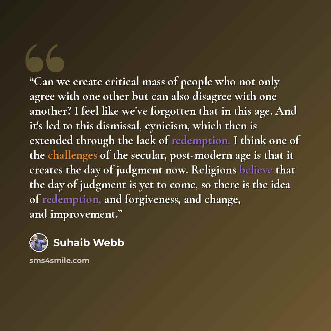 “Can we create critical mass of people who not only agree with one other but can also disagree with one another? I feel like we've forgotten that in this age. And it's led to this dismissal, cynicism, which then is extended through the lack of redemption. I think one of the challenges of the…” quote by Suhaib Webb