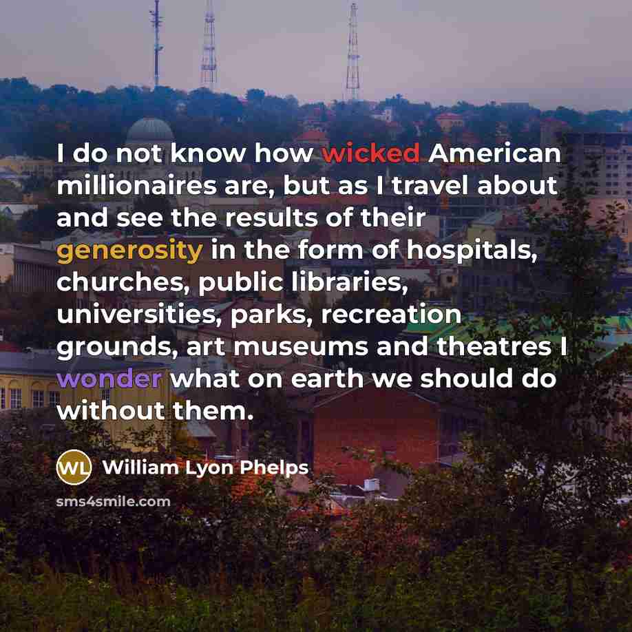 “I do not know how wicked American millionaires are, but as I travel about and see the results of their generosity in the form of hospitals, churches, public libraries, universities, parks, recreation grounds, art museums and theatres I wonder what on earth we should do without them.” quote by William Lyon Phelps