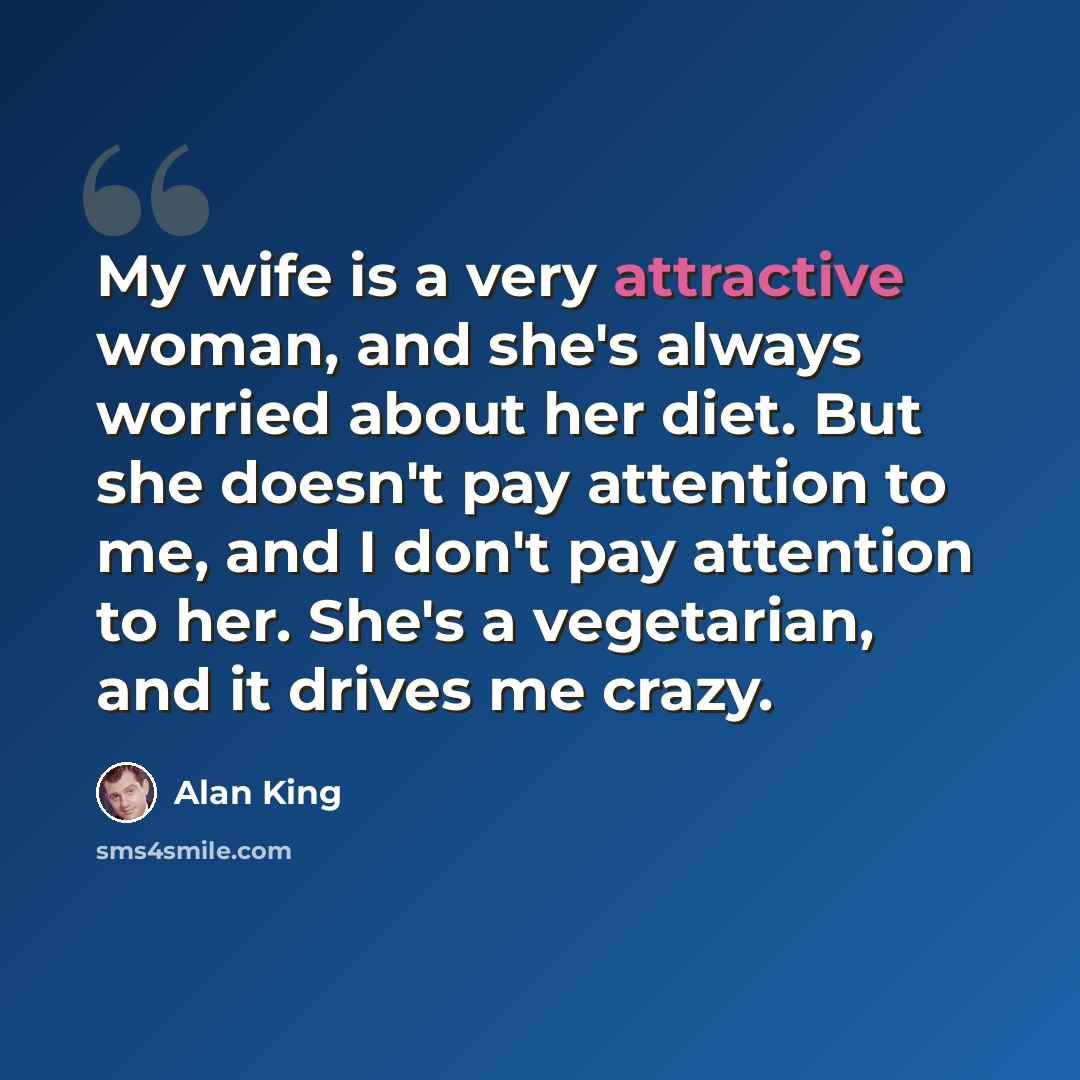“My wife is a very attractive woman, and she's always worried about her diet. But she doesn't pay attention to me, and I don't pay attention to her. She's a vegetarian, and it drives me crazy.” quote by Alan King