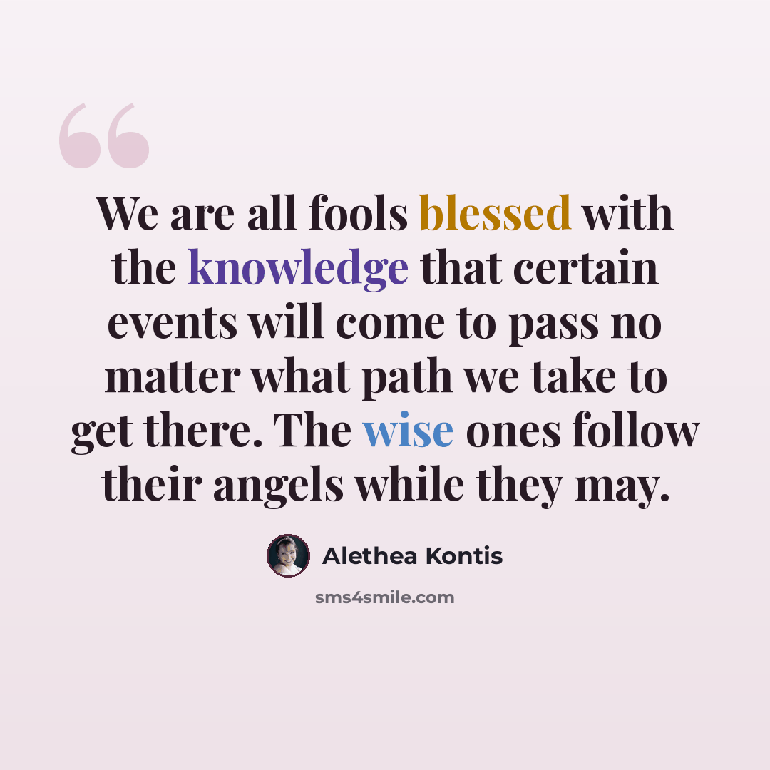 “We are all fools blessed with the knowledge that certain events will come to pass no matter what path we take to get there. The wise ones follow their angels while they may.” quote by Alethea Kontis