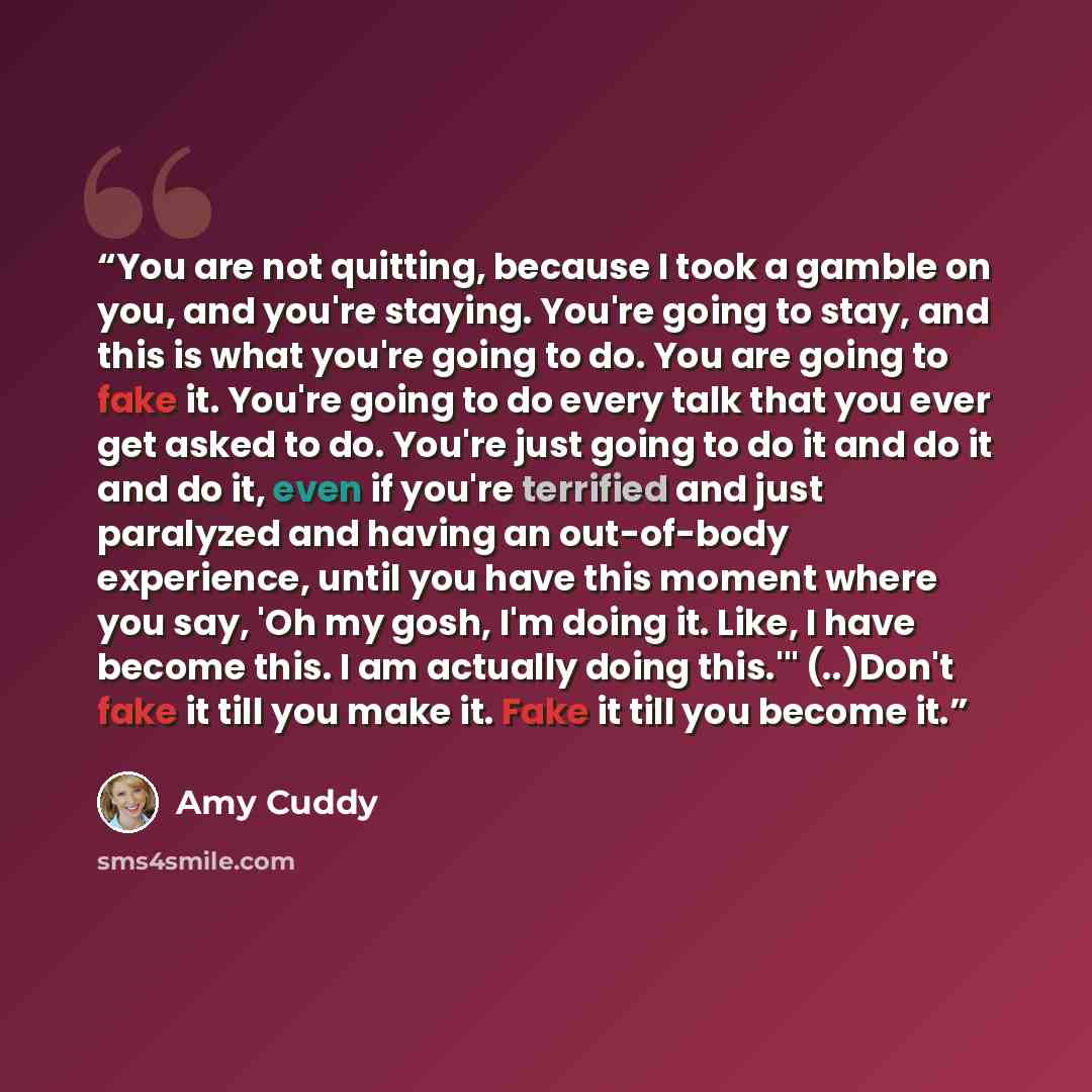 “You are not quitting, because I took a gamble on you, and you're staying. You're going to stay, and this is what you're going to do. You are going to fake it. You're going to do every talk that you ever get asked to do. You're just going to do it and do it and do it, even if you're terrified and…” quote by Amy Cuddy