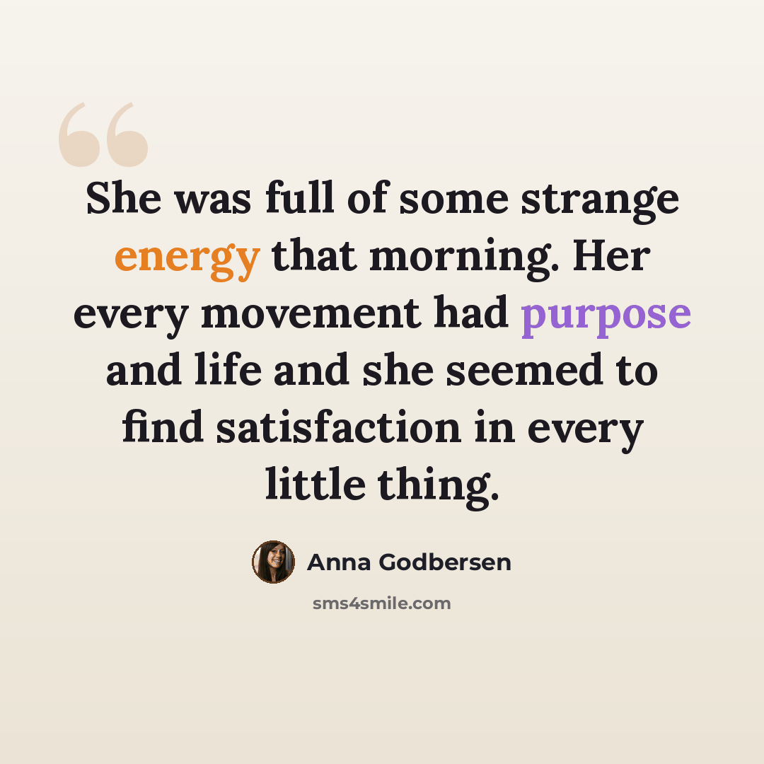 “She was full of some strange energy that morning. Her every movement had purpose and life and she seemed to find satisfaction in every little thing.” quote by Anna Godbersen
