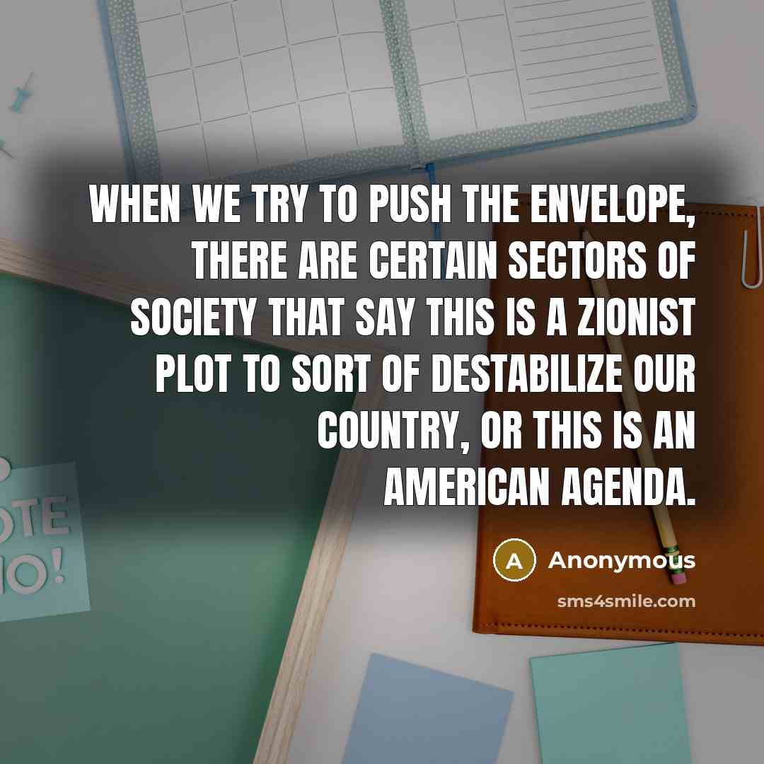 “When we try to push the envelope, there are certain sectors of society that say this is a Zionist plot to sort of destabilize our country, or this is an American agenda.” quote by Anonymous