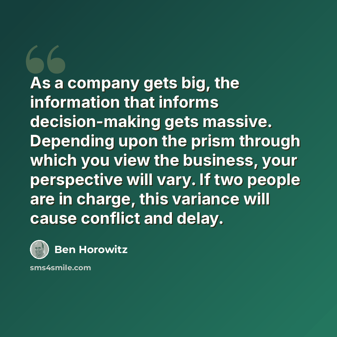 “As a company gets big, the information that informs decision-making gets massive. Depending upon the prism through which you view the business, your perspective will vary. If two people are in charge, this variance will cause conflict and delay.” quote by Ben Horowitz
