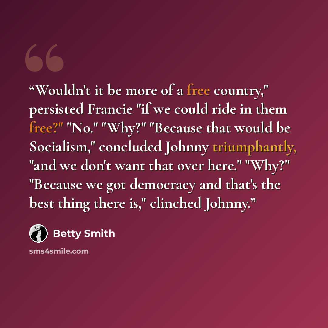 “Wouldn't it be more of a free country," persisted Francie "if we could ride in them free?" "No." "Why?" "Because that would be Socialism," concluded Johnny triumphantly, "and we don't want that over here." "Why?" "Because we got democracy and that's the best thing there is," clinched Johnny.” quote by Betty Smith