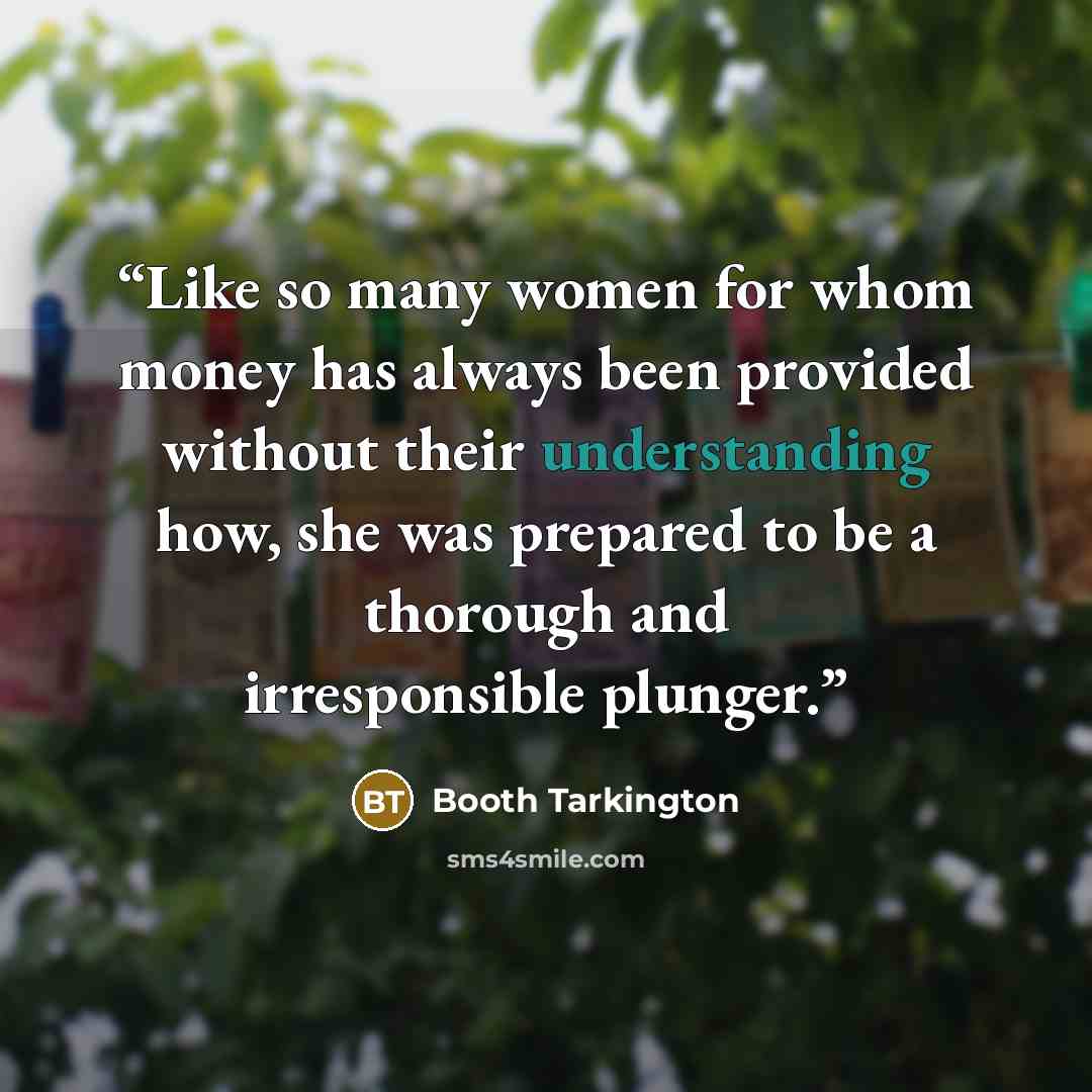 “Like so many women for whom money has always been provided without their understanding how, she was prepared to be a thorough and irresponsible plunger.” quote by Booth Tarkington