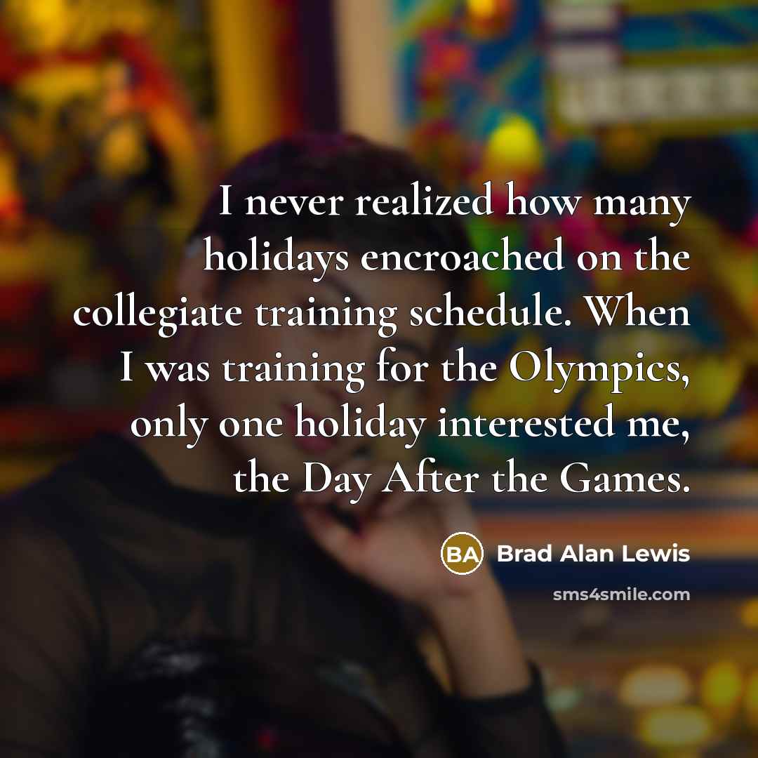 “I never realized how many holidays encroached on the collegiate training schedule. When I was training for the Olympics, only one holiday interested me, the Day After the Games.” quote by Brad Alan Lewis