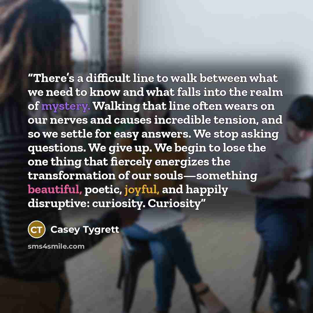 “There’s a difficult line to walk between what we need to know and what falls into the realm of mystery. Walking that line often wears on our nerves and causes incredible tension, and so we settle for easy answers. We stop asking questions. We give up. We begin to lose the one thing that fiercely…” quote by Casey Tygrett