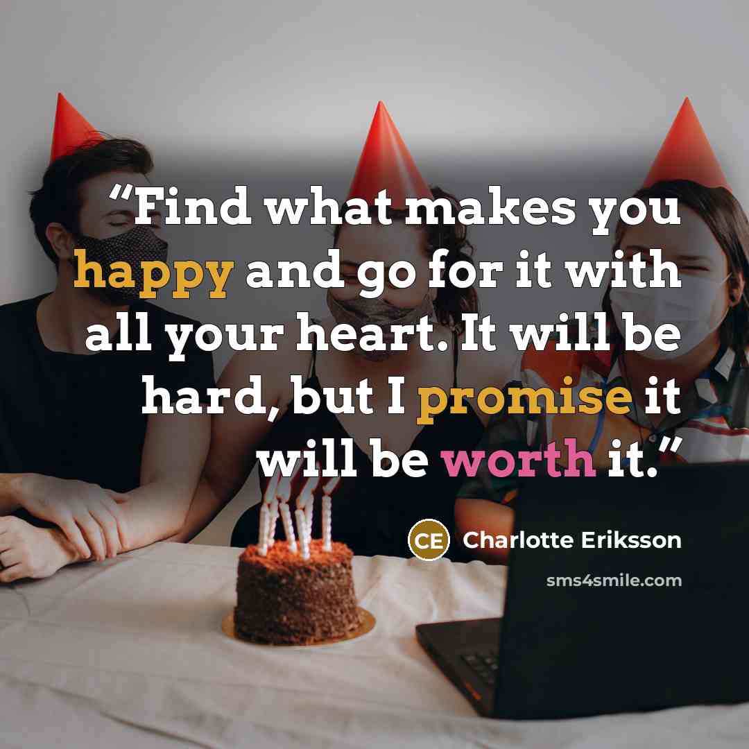 “Find what makes you happy and go for it with all your heart. It will be hard, but I promise it will be worth it.” quote by Charlotte Eriksson