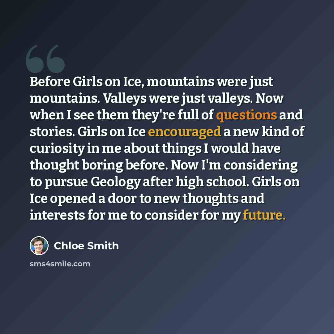 “Before Girls on Ice, mountains were just mountains. Valleys were just valleys. Now when I see them they're full of questions and stories. Girls on Ice encouraged a new kind of curiosity in me about things I would have thought boring before. Now I'm considering to pursue Geology after high school…” quote by Chloe Smith