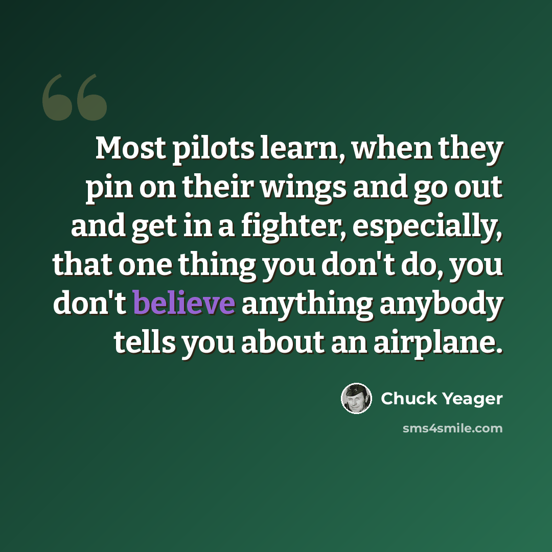 “Most pilots learn, when they pin on their wings and go out and get in a fighter, especially, that one thing you don't do, you don't believe anything anybody tells you about an airplane.” quote by Chuck Yeager