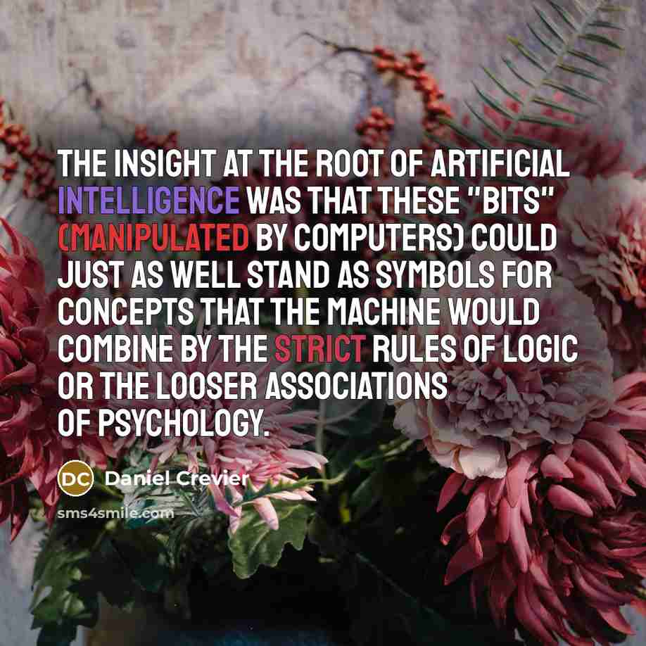 “The insight at the root of artificial intelligence was that these "bits" (manipulated by computers) could just as well stand as symbols for concepts that the machine would combine by the strict rules of logic or the looser associations of psychology.” quote by Daniel Crevier