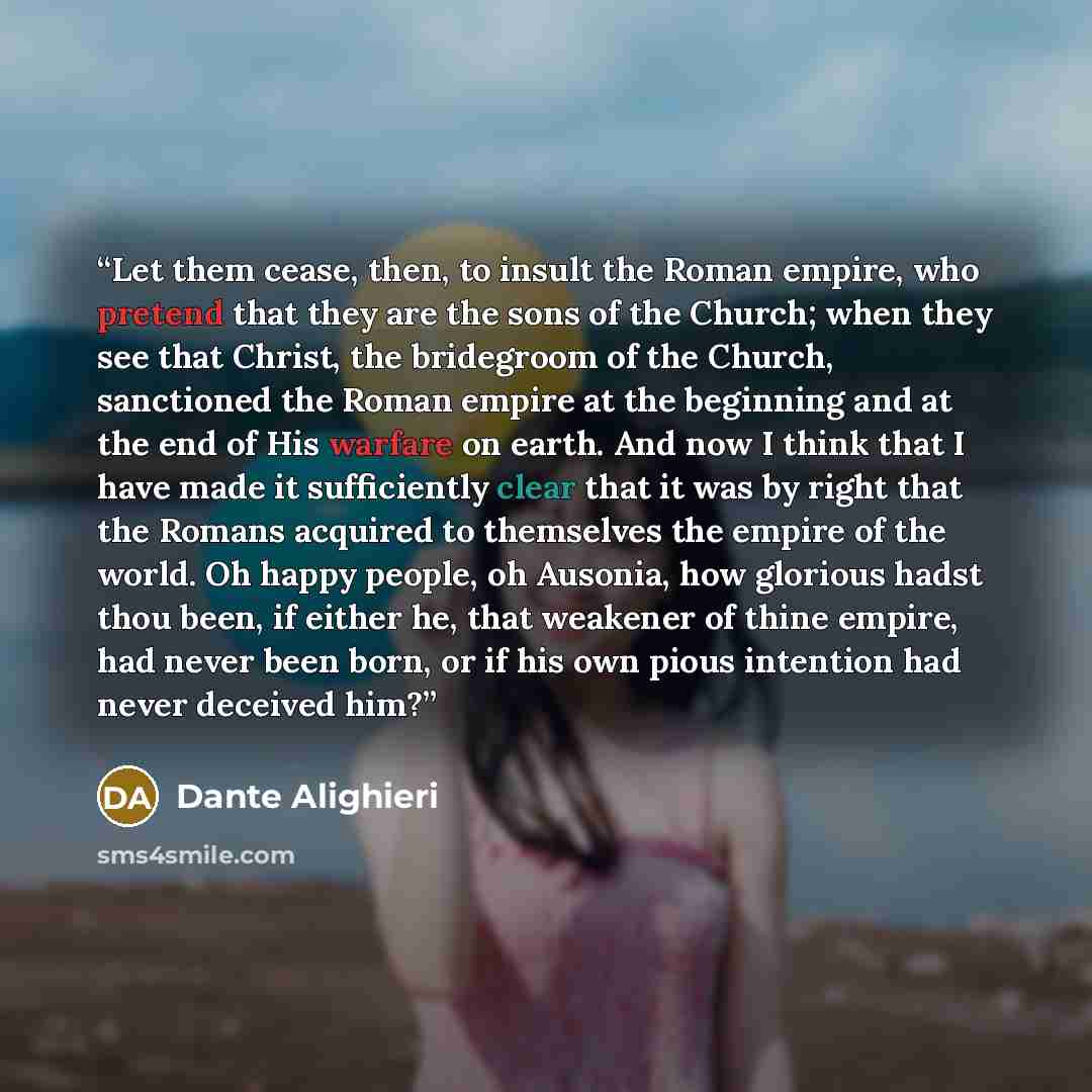 “Let them cease, then, to insult the Roman empire, who pretend that they are the sons of the Church; when they see that Christ, the bridegroom of the Church, sanctioned the Roman empire at the beginning and at the end of His warfare on earth. And now I think that I have made it sufficiently clear…” quote by Dante Alighieri