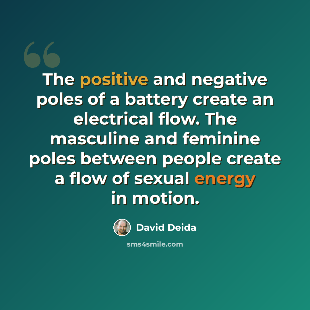 “The positive and negative poles of a battery create an electrical flow. The masculine and feminine poles between people create a flow of sexual energy in motion.” quote by David Deida