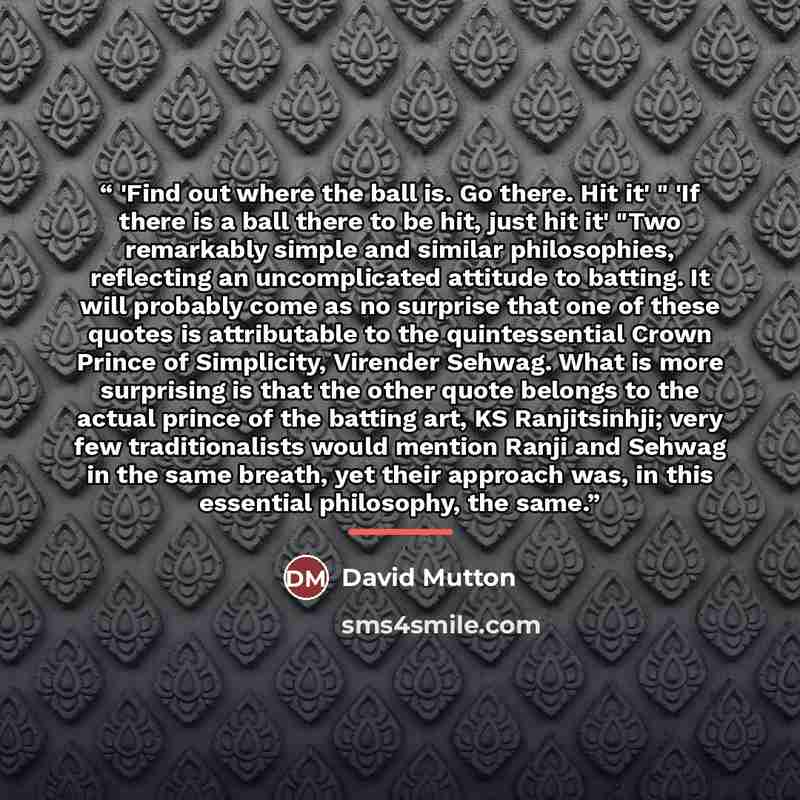 “'Find out where the ball is. Go there. Hit it' " 'If there is a ball there to be hit, just hit it' "Two remarkably simple and similar philosophies, reflecting an uncomplicated attitude to batting. It will probably come as no surprise that one of these quotes is attributable to the quintessential…” quote by David Mutton