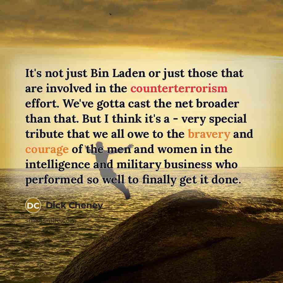 “It's not just Bin Laden or just those that are involved in the counterterrorism effort. We've gotta cast the net broader than that. But I think it's a - very special tribute that we all owe to the bravery and courage of the men and women in the intelligence and military business who performed so…” quote by Dick Cheney