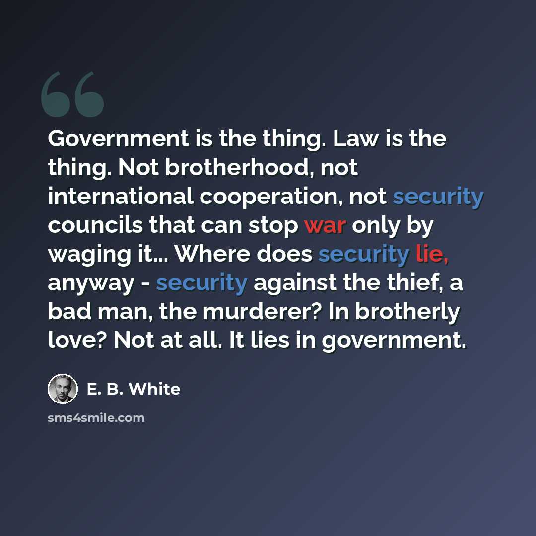 “Government is the thing. Law is the thing. Not brotherhood, not international cooperation, not security councils that can stop war only by waging it... Where does security lie, anyway - security against the thief, a bad man, the murderer? In brotherly love? Not at all. It lies in government.” quote by E. B. White