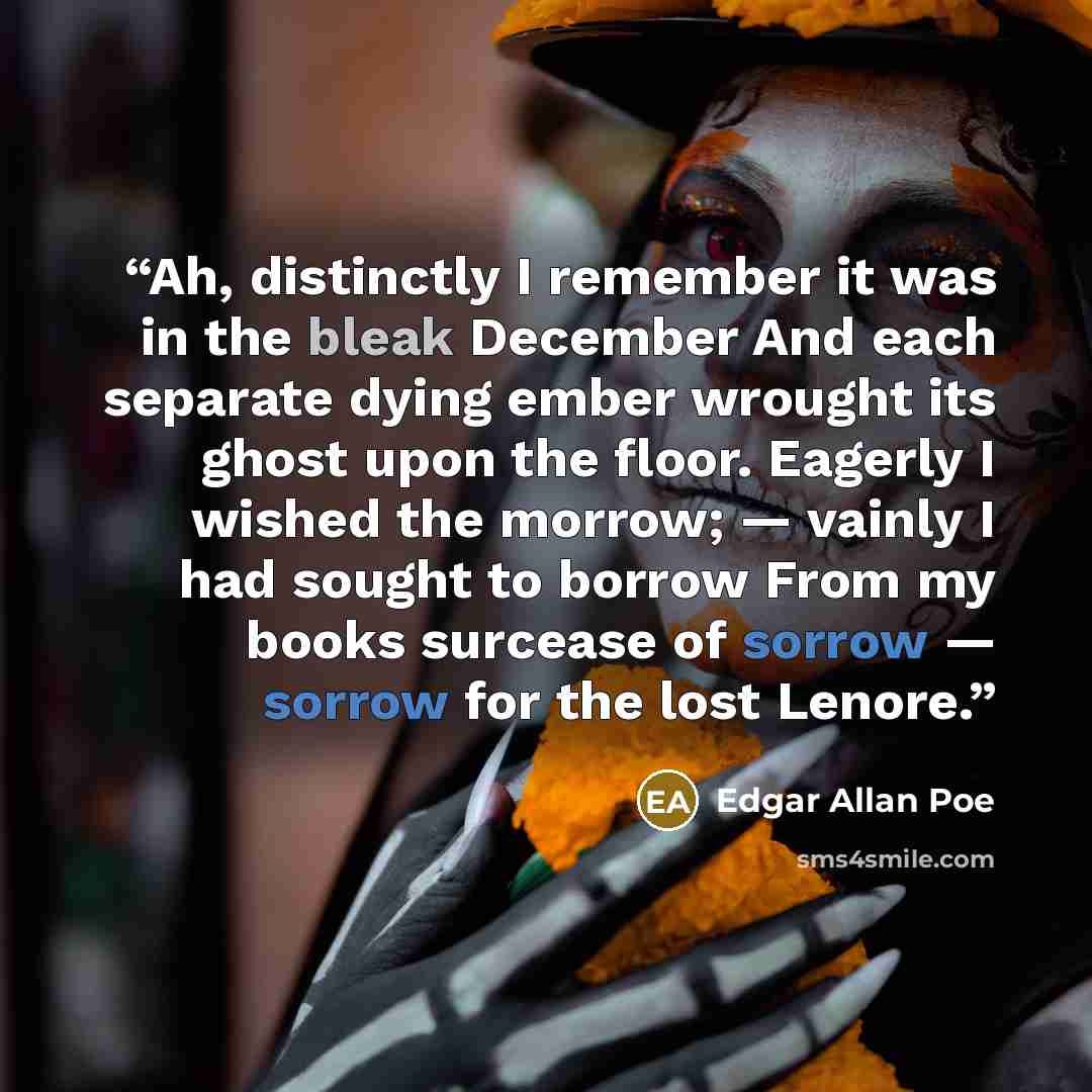 “Ah, distinctly I remember it was in the bleak December And each separate dying ember wrought its ghost upon the floor. Eagerly I wished the morrow; — vainly I had sought to borrow From my books surcease of sorrow — sorrow for the lost Lenore.” quote by Edgar Allan Poe