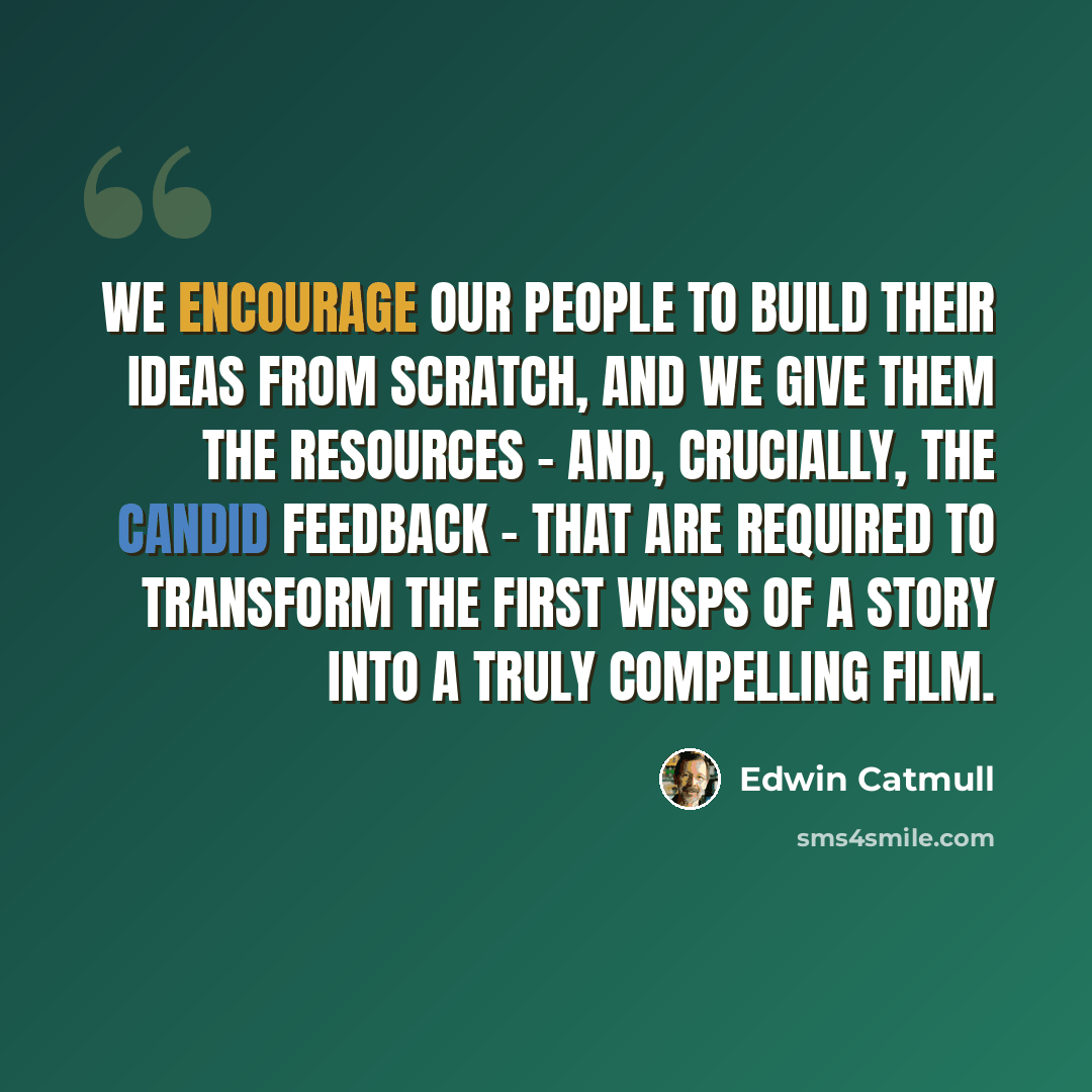 “We encourage our people to build their ideas from scratch, and we give them the resources - and, crucially, the candid feedback - that are required to transform the first wisps of a story into a truly compelling film.” quote by Edwin Catmull