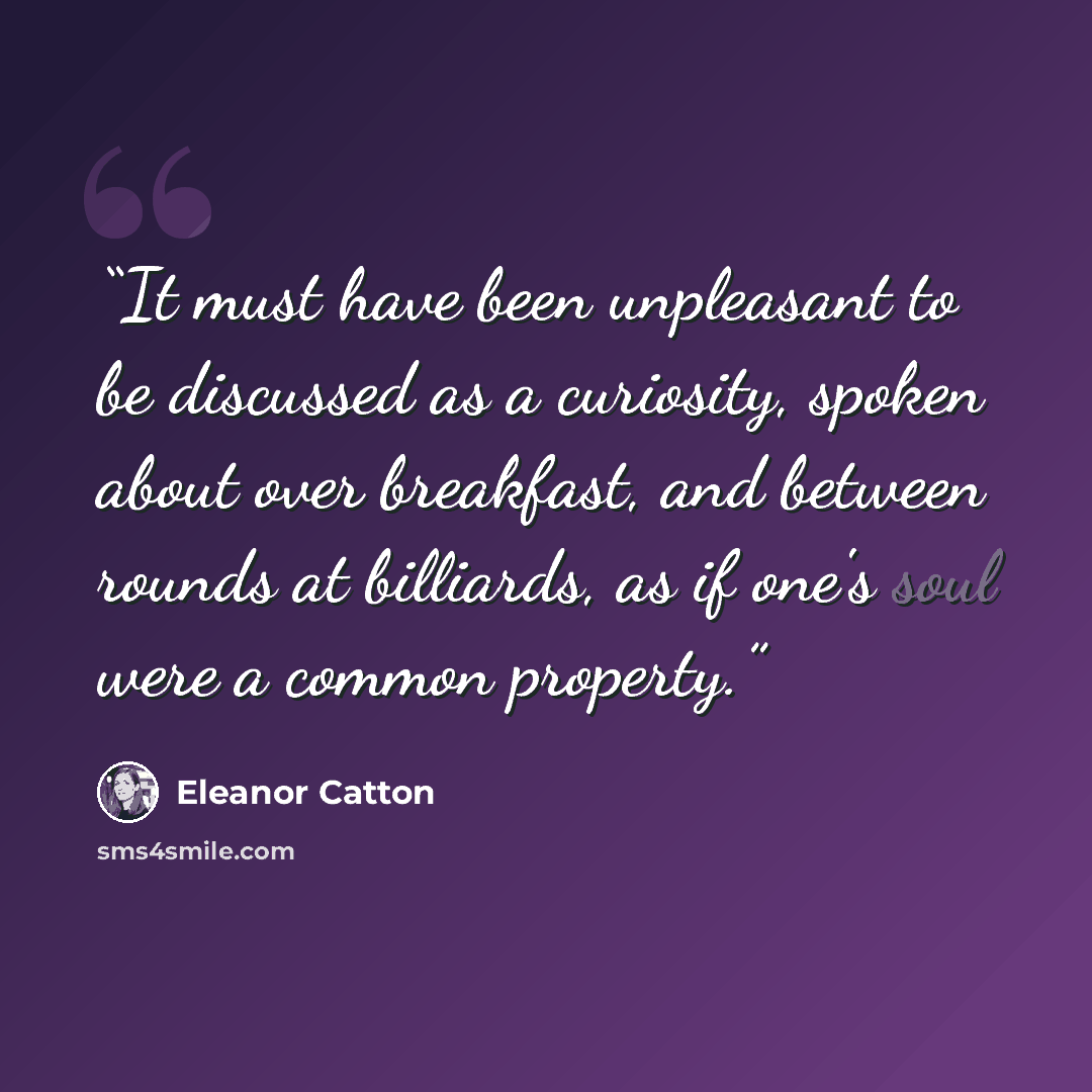 “It must have been unpleasant to be discussed as a curiosity, spoken about over breakfast, and between rounds at billiards, as if one's soul were a common property.” quote by Eleanor Catton