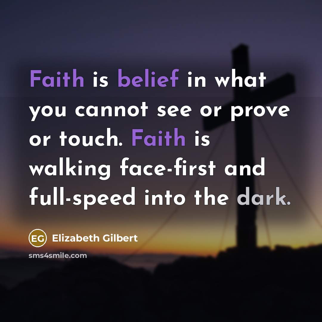“Faith is belief in what you cannot see or prove or touch. Faith is walking face-first and full-speed into the dark.” quote by Elizabeth Gilbert