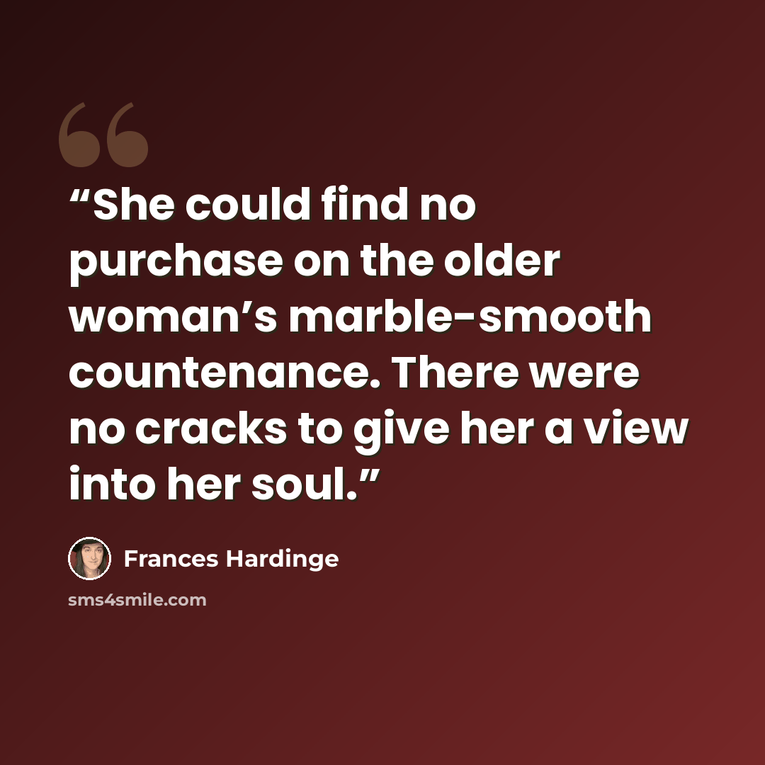 “She could find no purchase on the older woman’s marble-smooth countenance. There were no cracks to give her a view into her soul.” quote by Frances Hardinge
