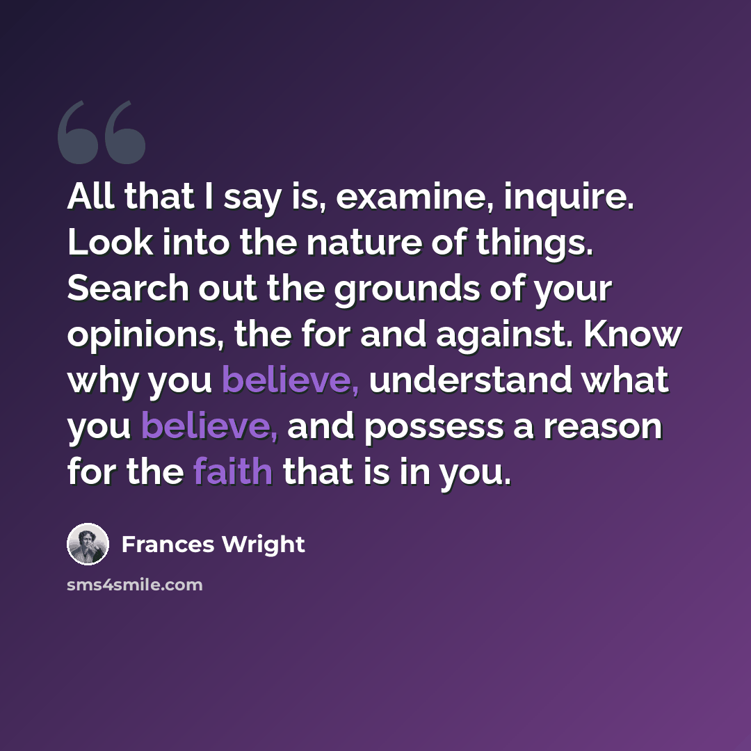 “All that I say is, examine, inquire. Look into the nature of things. Search out the grounds of your opinions, the for and against. Know why you believe, understand what you believe, and possess a reason for the faith that is in you.” quote by Frances Wright