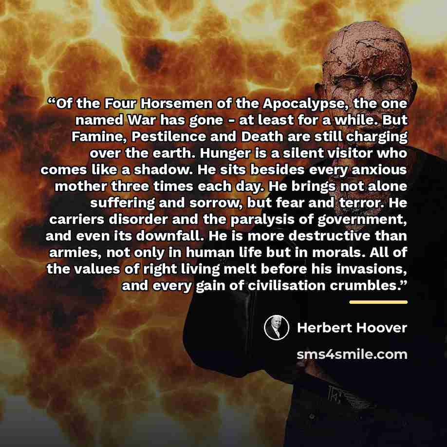 “Of the Four Horsemen of the Apocalypse, the one named War has gone - at least for a while. But Famine, Pestilence and Death are still charging over the earth. Hunger is a silent visitor who comes like a shadow. He sits besides every anxious mother three times each day. He brings not alone…” quote by Herbert Hoover