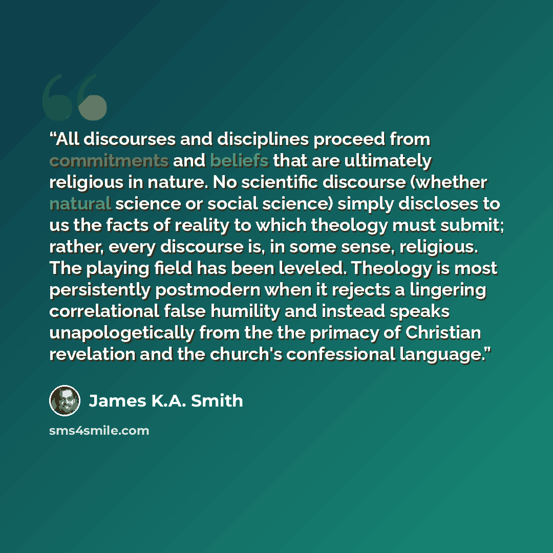“All discourses and disciplines proceed from commitments and beliefs that are ultimately religious in nature. No scientific discourse (whether natural science or social science) simply discloses to us the facts of reality to which theology must submit; rather, every discourse is, in some sense…” quote by James K.A. Smith