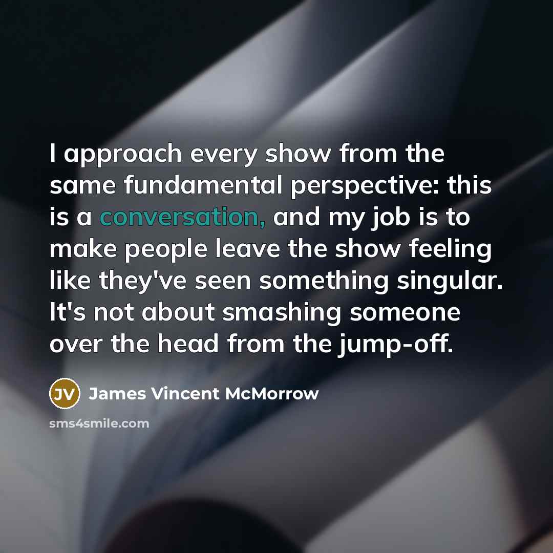 “I approach every show from the same fundamental perspective: this is a conversation, and my job is to make people leave the show feeling like they've seen something singular. It's not about smashing someone over the head from the jump-off.” quote by James Vincent McMorrow