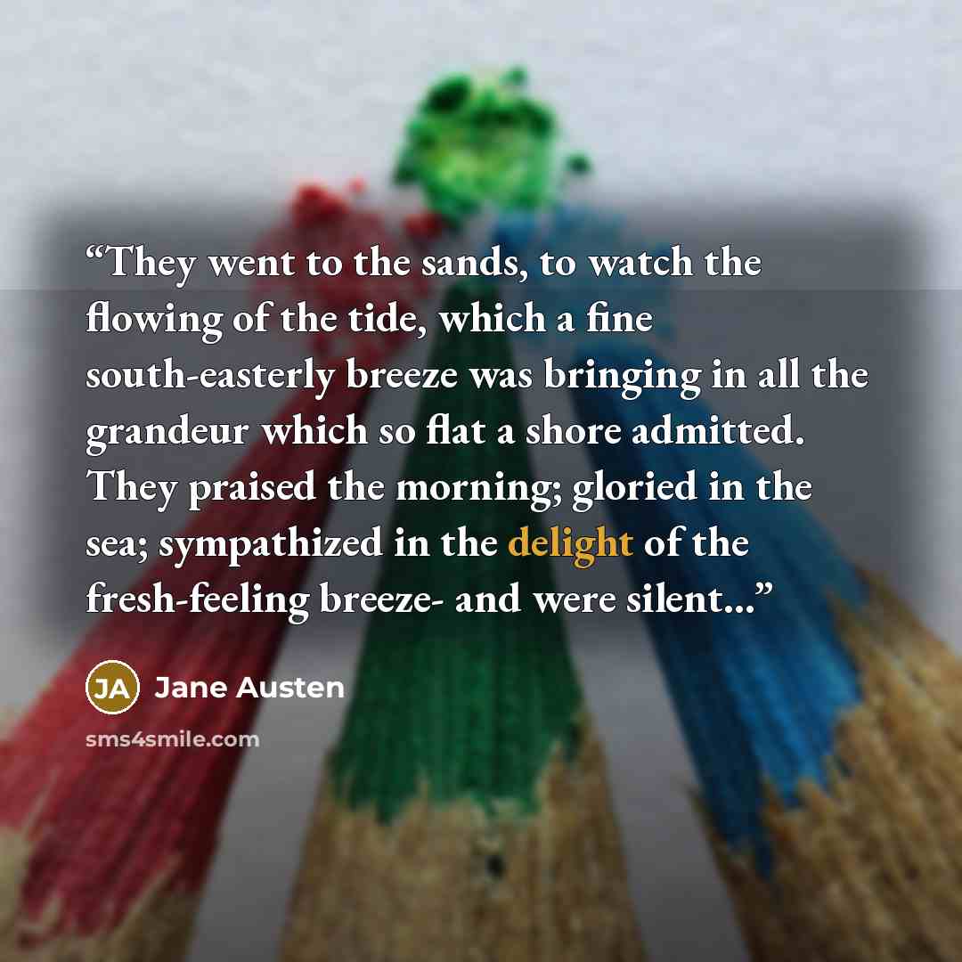 “They went to the sands, to watch the flowing of the tide, which a fine south-easterly breeze was bringing in all the grandeur which so flat a shore admitted. They praised the morning; gloried in the sea; sympathized in the delight of the fresh-feeling breeze- and were silent...” quote by Jane Austen