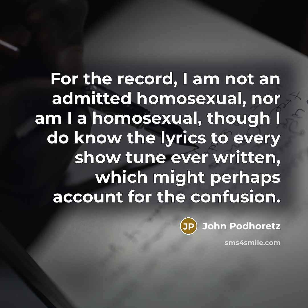 “For the record, I am not an admitted homosexual, nor am I a homosexual, though I do know the lyrics to every show tune ever written, which might perhaps account for the confusion.” quote by John Podhoretz