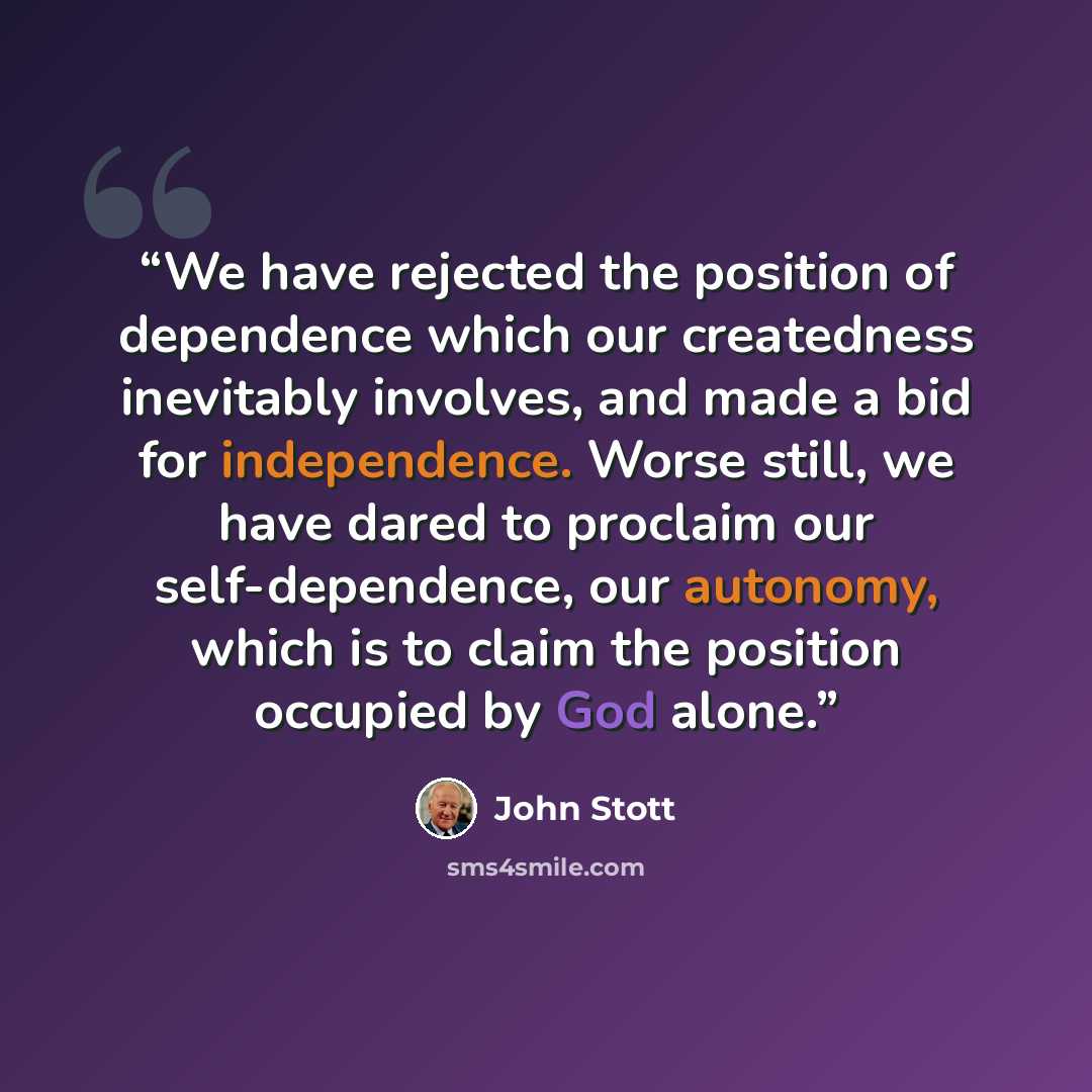 “We have rejected the position of dependence which our createdness inevitably involves, and made a bid for independence. Worse still, we have dared to proclaim our self-dependence, our autonomy, which is to claim the position occupied by God alone.” quote by John Stott