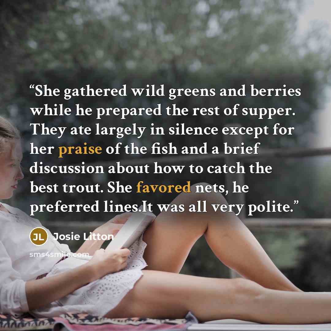 “She gathered wild greens and berries while he prepared the rest of supper. They ate largely in silence except for her praise of the fish and a brief discussion about how to catch the best trout. She favored nets, he preferred lines.It was all very polite.” quote by Josie Litton
