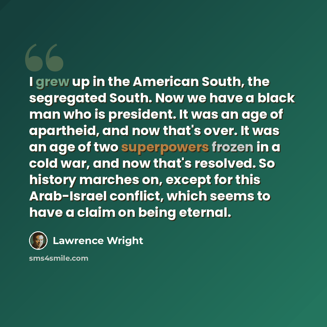 “I grew up in the American South, the segregated South. Now we have a black man who is president. It was an age of apartheid, and now that's over. It was an age of two superpowers frozen in a cold war, and now that's resolved. So history marches on, except for this Arab-Israel conflict, which seems…” quote by Lawrence Wright