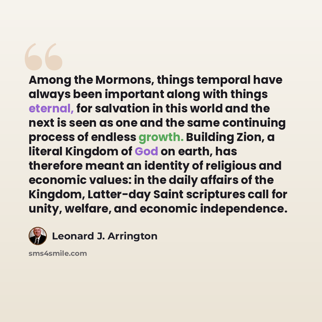 “Among the Mormons, things temporal have always been important along with things eternal, for salvation in this world and the next is seen as one and the same continuing process of endless growth. Building Zion, a literal Kingdom of God on earth, has therefore meant an identity of religious and…” quote by Leonard J. Arrington