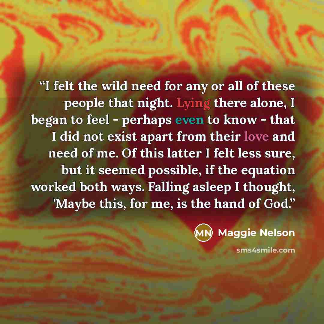 “I felt the wild need for any or all of these people that night. Lying there alone, I began to feel - perhaps even to know - that I did not exist apart from their love and need of me. Of this latter I felt less sure, but it seemed possible, if the equation worked both ways. Falling asleep I…” quote by Maggie Nelson