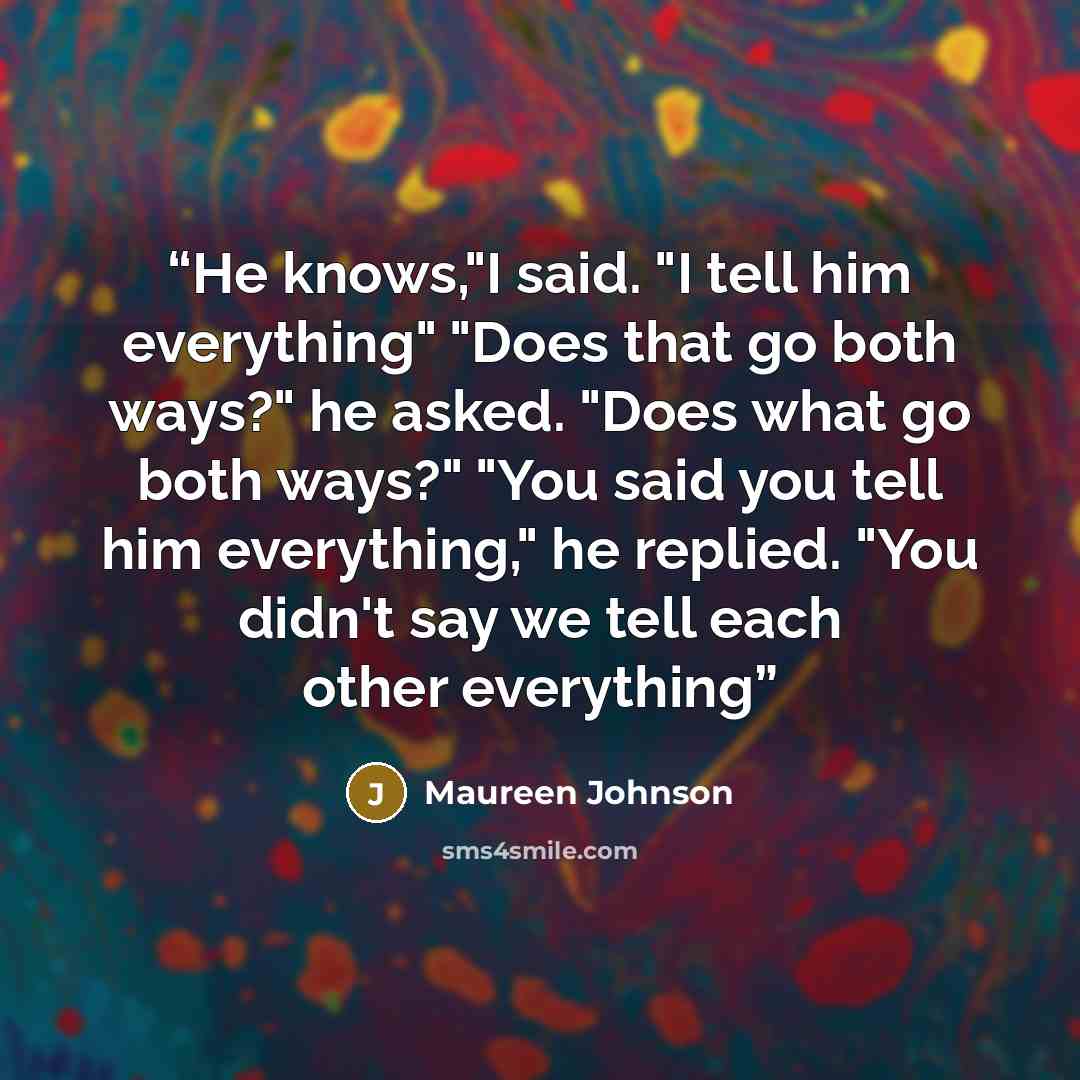 “He knows,"I said. "I tell him everything" "Does that go both ways?" he asked. "Does what go both ways?" "You said you tell him everything," he replied. "You didn't say we tell each other everything” quote by ‎Maureen Johnson
