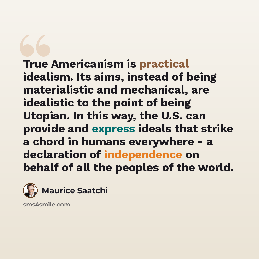 “True Americanism is practical idealism. Its aims, instead of being materialistic and mechanical, are idealistic to the point of being Utopian. In this way, the U.S. can provide and express ideals that strike a chord in humans everywhere - a declaration of independence on behalf of all the peoples…” quote by Maurice Saatchi
