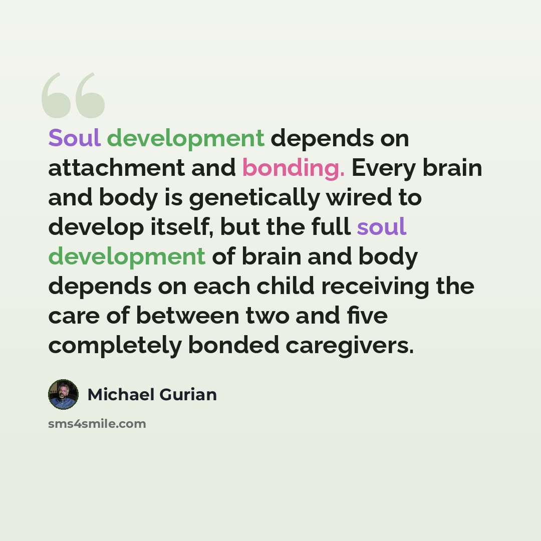 “Soul development depends on attachment and bonding. Every brain and body is genetically wired to develop itself, but the full soul development of brain and body depends on each child receiving the care of between two and five completely bonded caregivers.” quote by Michael Gurian