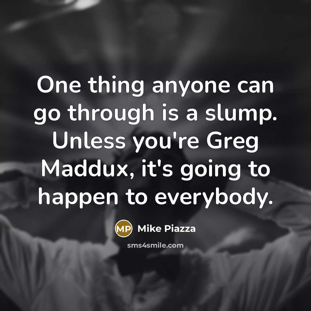 “One thing anyone can go through is a slump. Unless you're Greg Maddux, it's going to happen to everybody.” quote by Mike Piazza
