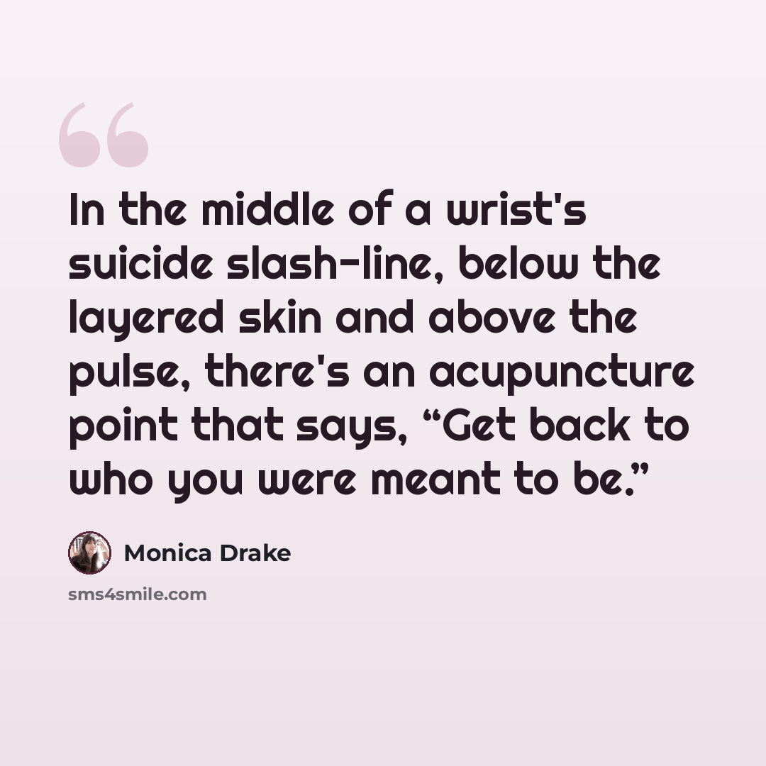 “In the middle of a wrist's suicide slash-line, below the layered skin and above the pulse, there's an acupuncture point that says, “Get back to who you were meant to be.”” quote by Monica Drake